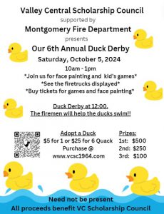 Valley Central Scholarship Council supported by Montgomery Fire Department presents Our 6th Annual Duck Derby Saturday, October 5, 2024 10 a.m. - 1 p.m. Join us for face painting and kids’ games. See the fire trucks displayed. Buy tickets for games and face painting. Duck Derby at 12. The firemen will help the ducks swim! Adopt a Duck $5 for 1 or $25 for a 6 Quack. Prizes 1st: $500, 2nd: $250, 3rd: $100. Purchase @www.vcsc1964.com. Need not be present. All proceeds benefit the VC Scholarship Council.